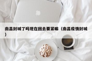 南昌封城了吗现在回去要紧嘛（南昌疫情封城）