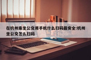 在杭州乘坐公交用手机什么扫码最安全:杭州坐公交怎么扫码