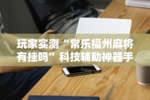 玩家实测“常乐福州麻将有挂吗”科技辅助神器手机