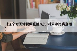 【辽宁对天津视频直播/辽宁对天津比赛直播】