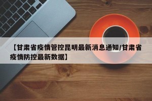 【甘肃省疫情管控昆明最新消息通知/甘肃省疫情防控最新数据】