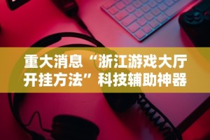 重大消息“浙江游戏大厅开挂方法”科技辅助神器手机版教程