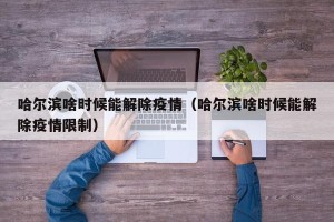 哈尔滨啥时候能解除疫情（哈尔滨啥时候能解除疫情限制）