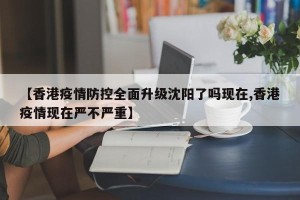 【香港疫情防控全面升级沈阳了吗现在,香港疫情现在严不严重】