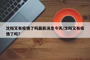 沈阳又有疫情了吗最新消息今天/沈阳又有疫情了吗?