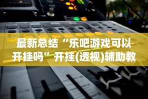 最新总结“乐吧游戏可以开挂吗”开挂(透视)辅助教程