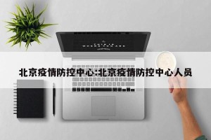 北京疫情防控中心:北京疫情防控中心人员