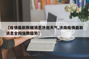 【疫情最新数据消息济南天气,济南疫情最新消息全网指数趋势】