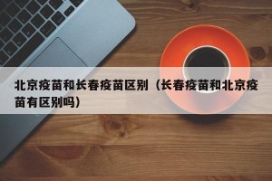 北京疫苗和长春疫苗区别（长春疫苗和北京疫苗有区别吗）