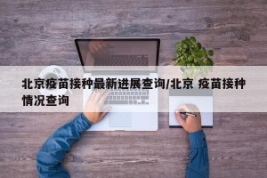 北京疫苗接种最新进展查询/北京 疫苗接种情况查询
