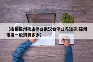 【疫情福州夜店停业武汉会停业吗知乎/福州夜店一般消费多少】
