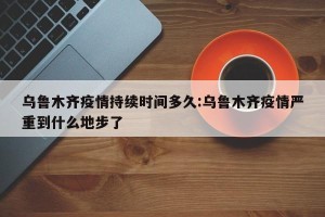 乌鲁木齐疫情持续时间多久:乌鲁木齐疫情严重到什么地步了