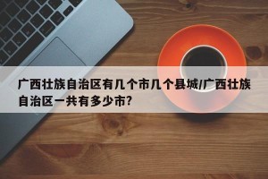 广西壮族自治区有几个市几个县城/广西壮族自治区一共有多少市?