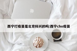 西宁打疫苗是北京科兴的吗:西宁cho疫苗
