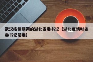 武汉疫情期间的湖北省委书记（湖北疫情时省委书记是谁）