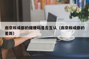 南京和成都的健康码是否互认（南京和成都的差距）
