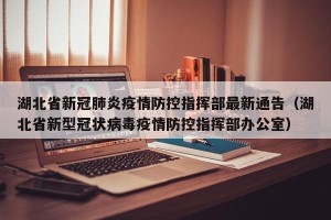 湖北省新冠肺炎疫情防控指挥部最新通告（湖北省新型冠状病毒疫情防控指挥部办公室）
