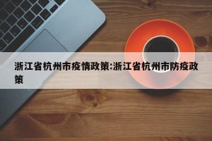 浙江省杭州市疫情政策:浙江省杭州市防疫政策