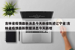 吉林省疫情最新消息今天新增轨迹辽宁省:吉林省疫情最新数据消息今天新增