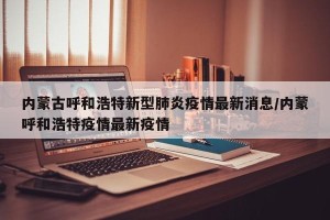 内蒙古呼和浩特新型肺炎疫情最新消息/内蒙呼和浩特疫情最新疫情