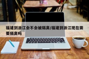 福建到浙江会不会被隔离/福建到浙江现在需要隔离吗