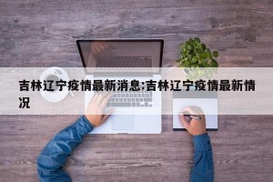 吉林辽宁疫情最新消息:吉林辽宁疫情最新情况