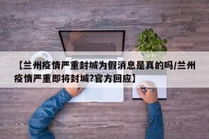 【兰州疫情严重封城为假消息是真的吗/兰州疫情严重即将封城?官方回应】