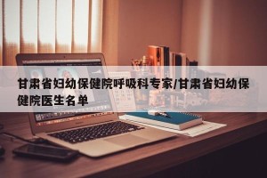 甘肃省妇幼保健院呼吸科专家/甘肃省妇幼保健院医生名单