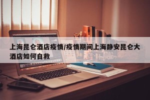 上海昆仑酒店疫情/疫情期间上海静安昆仑大酒店如何自救