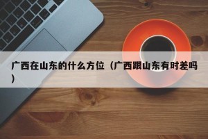 广西在山东的什么方位（广西跟山东有时差吗）