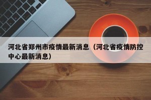 河北省郑州市疫情最新消息（河北省疫情防控中心最新消息）