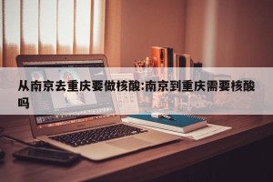 从南京去重庆要做核酸:南京到重庆需要核酸吗