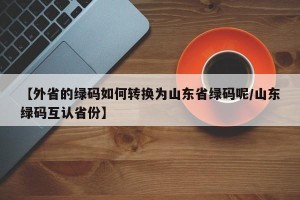 【外省的绿码如何转换为山东省绿码呢/山东绿码互认省份】