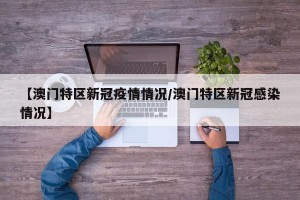 【澳门特区新冠疫情情况/澳门特区新冠感染情况】