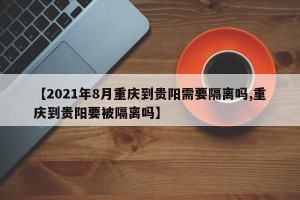 【2021年8月重庆到贵阳需要隔离吗,重庆到贵阳要被隔离吗】