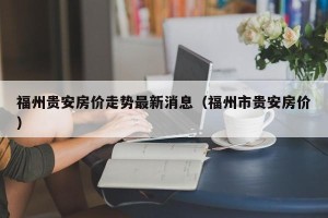 福州贵安房价走势最新消息（福州市贵安房价）