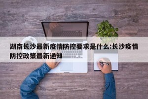 湖南长沙最新疫情防控要求是什么:长沙疫情防控政策最新通知