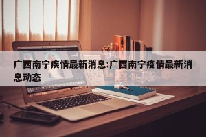 广西南宁疾情最新消息:广西南宁疫情最新消息动态