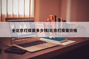 全北京打疫苗多少钱/北京打疫苗价格