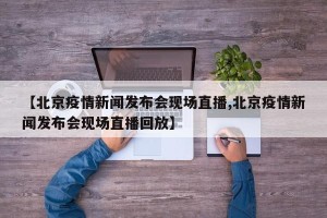 【北京疫情新闻发布会现场直播,北京疫情新闻发布会现场直播回放】