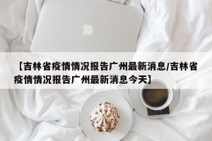 【吉林省疫情情况报告广州最新消息/吉林省疫情情况报告广州最新消息今天】