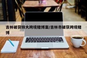 吉林破获特大跨境赌博案/吉林市破获跨境赌博