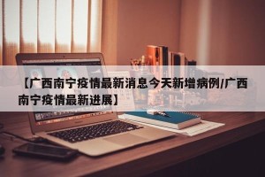 【广西南宁疫情最新消息今天新增病例/广西南宁疫情最新进展】