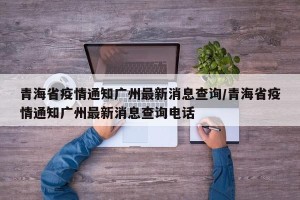 青海省疫情通知广州最新消息查询/青海省疫情通知广州最新消息查询电话