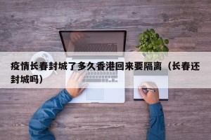疫情长春封城了多久香港回来要隔离（长春还封城吗）