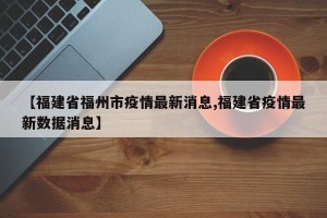 【福建省福州市疫情最新消息,福建省疫情最新数据消息】