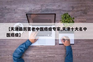 【天津最厉害老中医癌症专家,天津十大名中医癌症】
