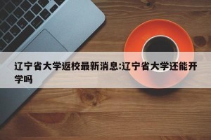 辽宁省大学返校最新消息:辽宁省大学还能开学吗