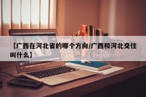 【广西在河北省的哪个方向/广西和河北交往叫什么】