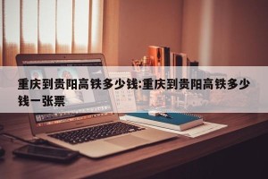 重庆到贵阳高铁多少钱:重庆到贵阳高铁多少钱一张票